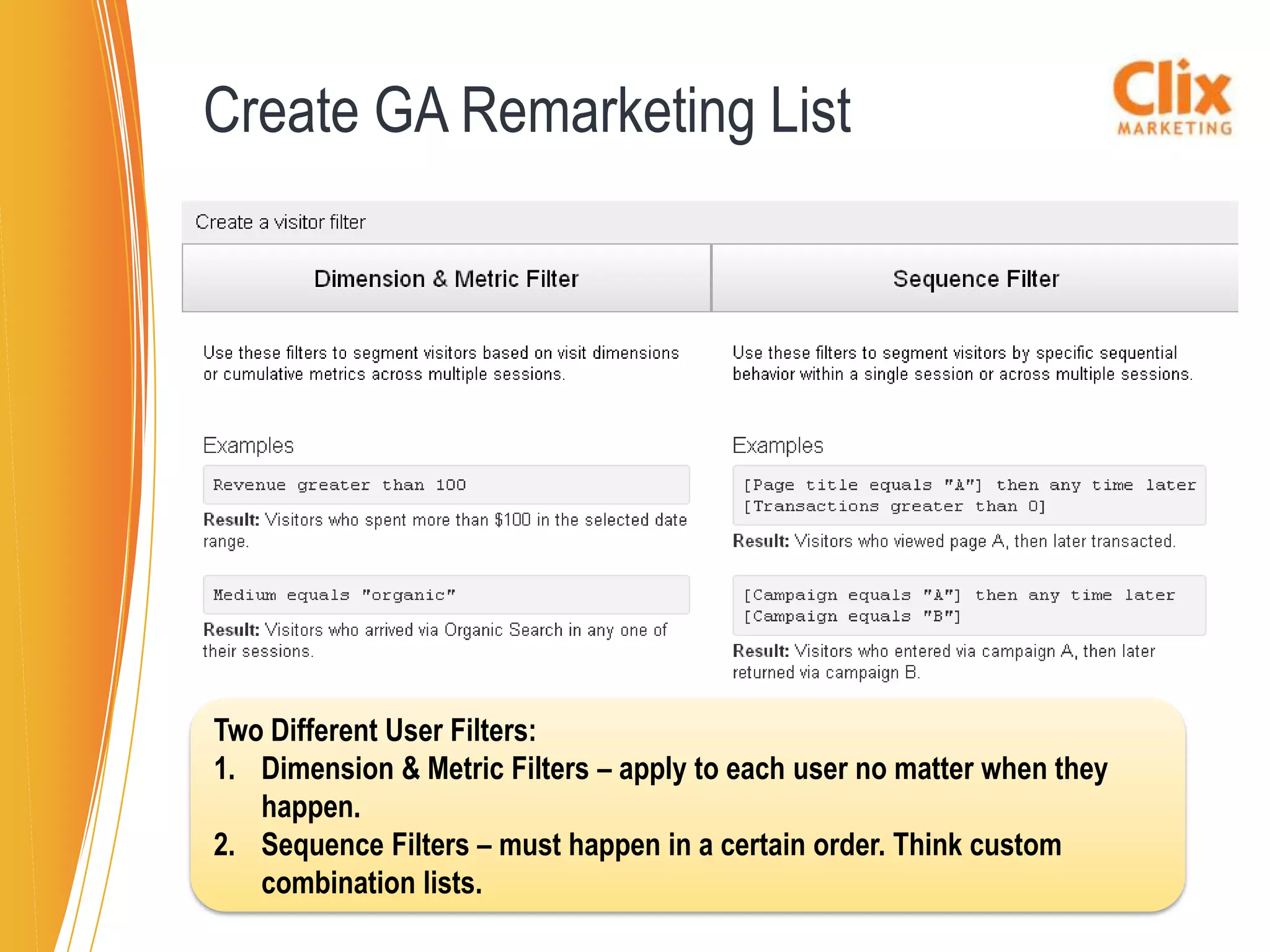 Create GA Remarketing List




Two Different User Filters:
1. Dimension & Metric Filters – apply to each user no matter when they
   happen.
2. Sequence Filters – must happen in a certain order. Think custom
   combination lists.
 