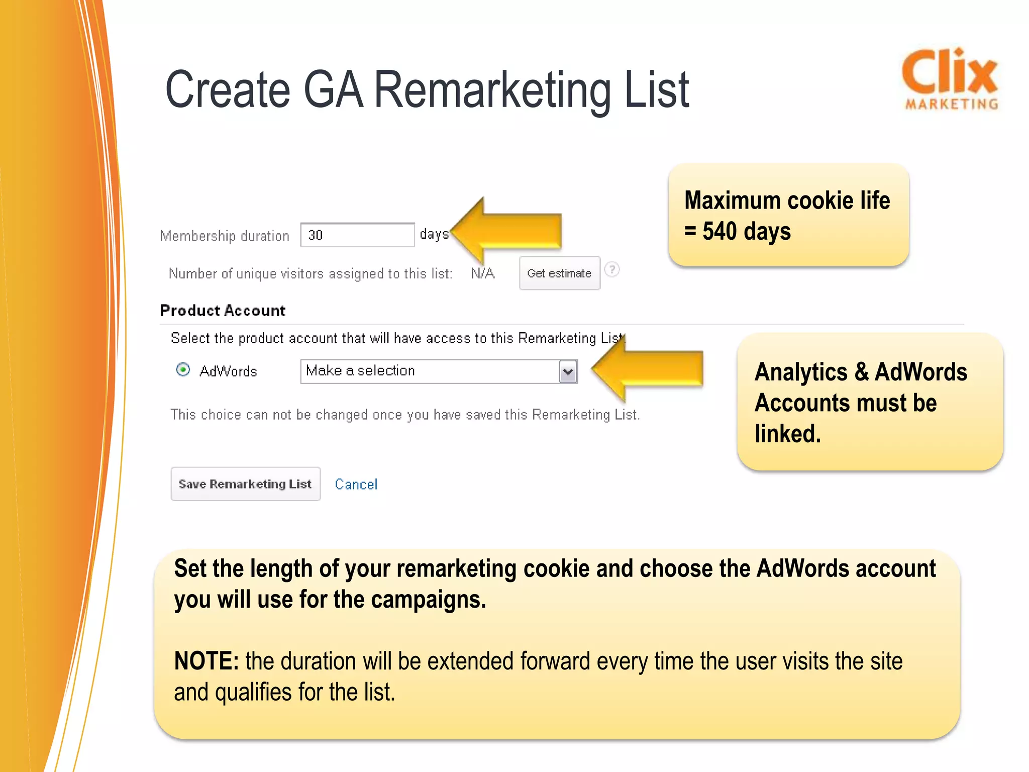 Create GA Remarketing List
                                                       Maximum cookie life
                                                       = 540 days




                                                              Analytics & AdWords
                                                              Accounts must be
                                                              linked.




Set the length of your remarketing cookie and choose the AdWords account
you will use for the campaigns.

NOTE: the duration will be extended forward every time the user visits the site
and qualifies for the list.
 