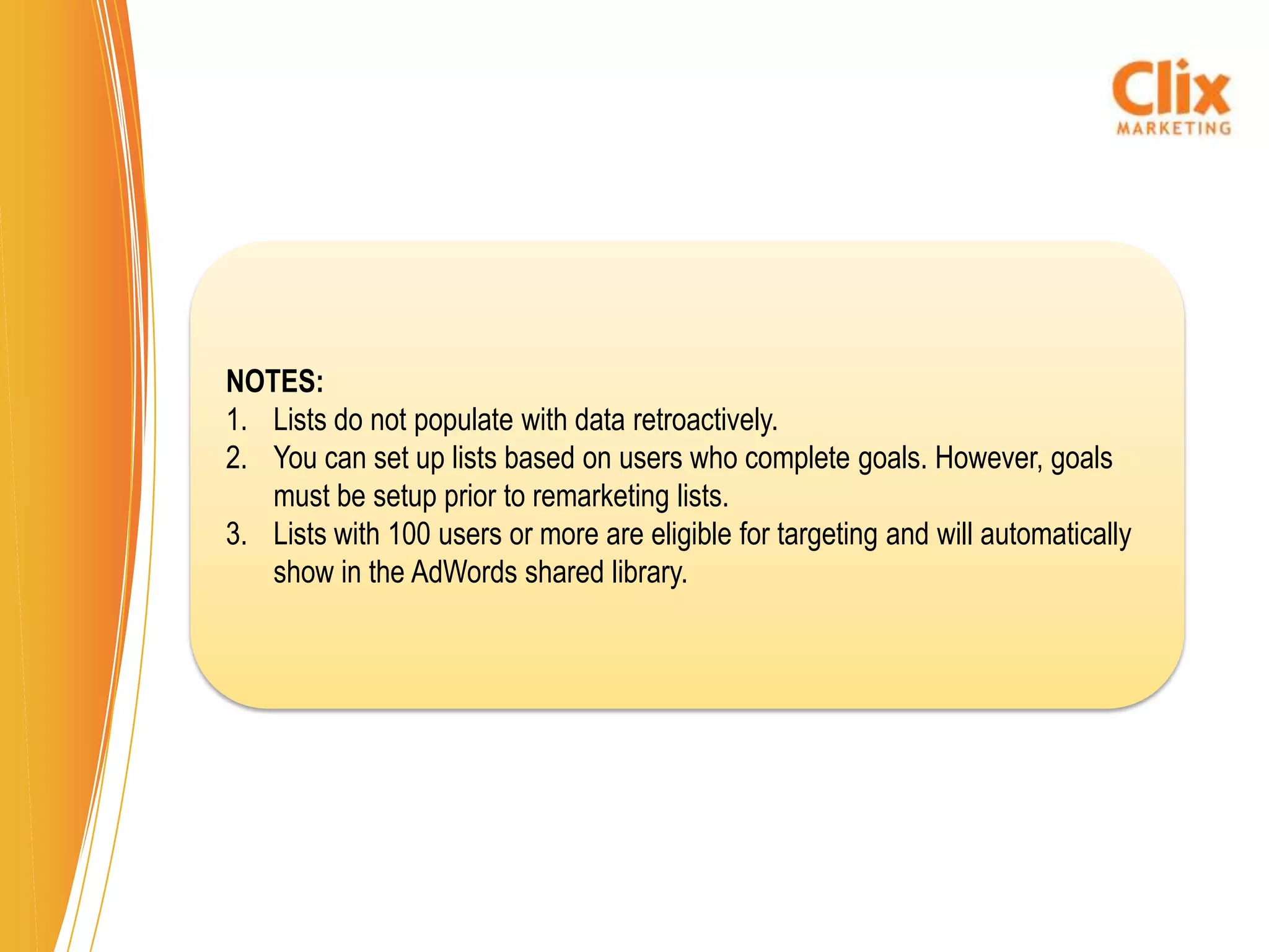 NOTES:
1. Lists do not populate with data retroactively.
2. You can set up lists based on users who complete goals. However, goals
   must be setup prior to remarketing lists.
3. Lists with 100 users or more are eligible for targeting and will automatically
   show in the AdWords shared library.
 