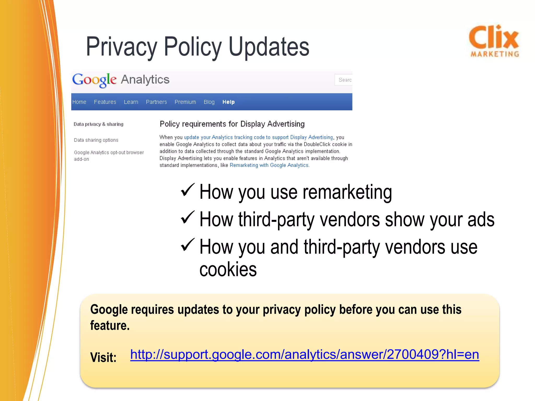Privacy Policy Updates




                 How you use remarketing
                 How third-party vendors show your ads
                 How you and third-party vendors use
                  cookies
Google requires updates to your privacy policy before you can use this
feature.

Visit:   http://support.google.com/analytics/answer/2700409?hl=en
 