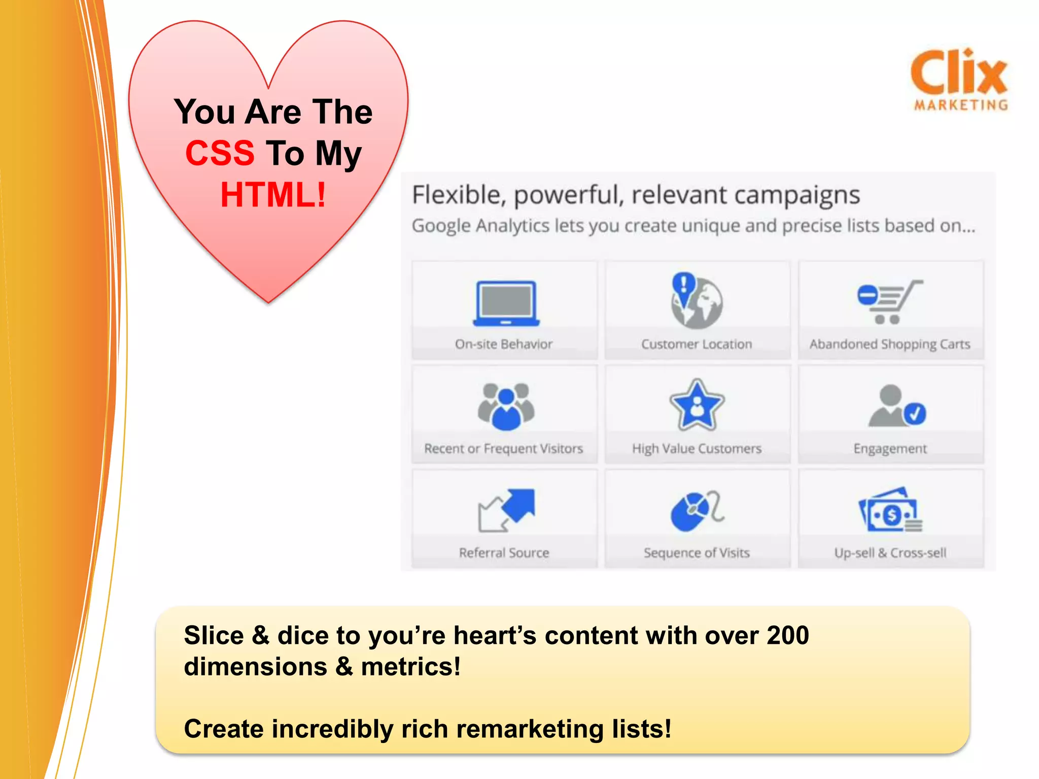 You Are The
 CSS To My
  HTML!




Slice & dice to you’re heart’s content with over 200
dimensions & metrics!

Create incredibly rich remarketing lists!
 