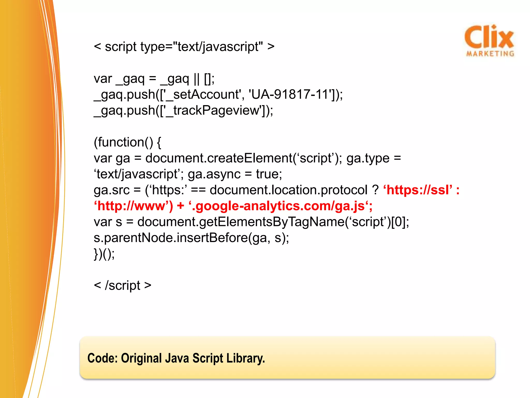 < script type="text/javascript" >

 var _gaq = _gaq || [];
 _gaq.push(['_setAccount', 'UA-91817-11']);
 _gaq.push(['_trackPageview']);

 (function() {
 var ga = document.createElement(‘script’); ga.type =
 ‘text/javascript’; ga.async = true;
 ga.src = (‘https:’ == document.location.protocol ? ‘https://ssl’ :
 ‘http://www’) + ‘.google-analytics.com/ga.js‘;
 var s = document.getElementsByTagName(‘script’)[0];
 s.parentNode.insertBefore(ga, s);
 })();

 < /script >




Code: Original Java Script Library.
 