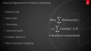 Forecast Adjustments in Predictive Modeling
38
 Massive scale
 Sparse data
 Time delays
 Conversion paths
 Complex objectives
 Micro-conversion weighting
𝑀𝑎𝑥 ෍
𝑖
𝑅𝑒𝑣𝑒𝑛𝑢𝑒 𝑏𝑖
𝑠. 𝑡. ෍
𝑖
𝐶𝑜𝑠𝑡 𝑏𝑖 ≤ 𝐵
+ 𝑏𝑢𝑠𝑖𝑛𝑒𝑠𝑠 𝑐𝑜𝑛𝑠𝑡𝑟𝑎𝑖𝑛𝑡𝑠
 