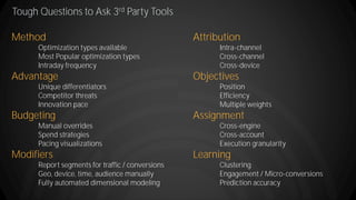 Tough Questions to Ask 3rd Party Tools
Method
Optimization types available
Most Popular optimization types
Intraday frequency
Advantage
Unique differentiators
Competitor threats
Innovation pace
Budgeting
Manual overrides
Spend strategies
Pacing visualizations
Modifiers
Report segments for traffic / conversions
Geo, device, time, audience manually
Fully automated dimensional modeling
Attribution
Intra-channel
Cross-channel
Cross-device
Objectives
Position
Efficiency
Multiple weights
Assignment
Cross-engine
Cross-account
Execution granularity
Learning
Clustering
Engagement / Micro-conversions
Prediction accuracy
 