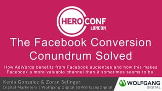 The Facebook Conversion
Conundrum Solved
How AdWords benefits from Facebook audiences and how this makes
Facebook a more valuable channel than it sometimes seems to be.
Kenia Gonzalez & Zoran Selinger
Digital Marketers | Wolfgang Digital |@ WolfgangDigital
 