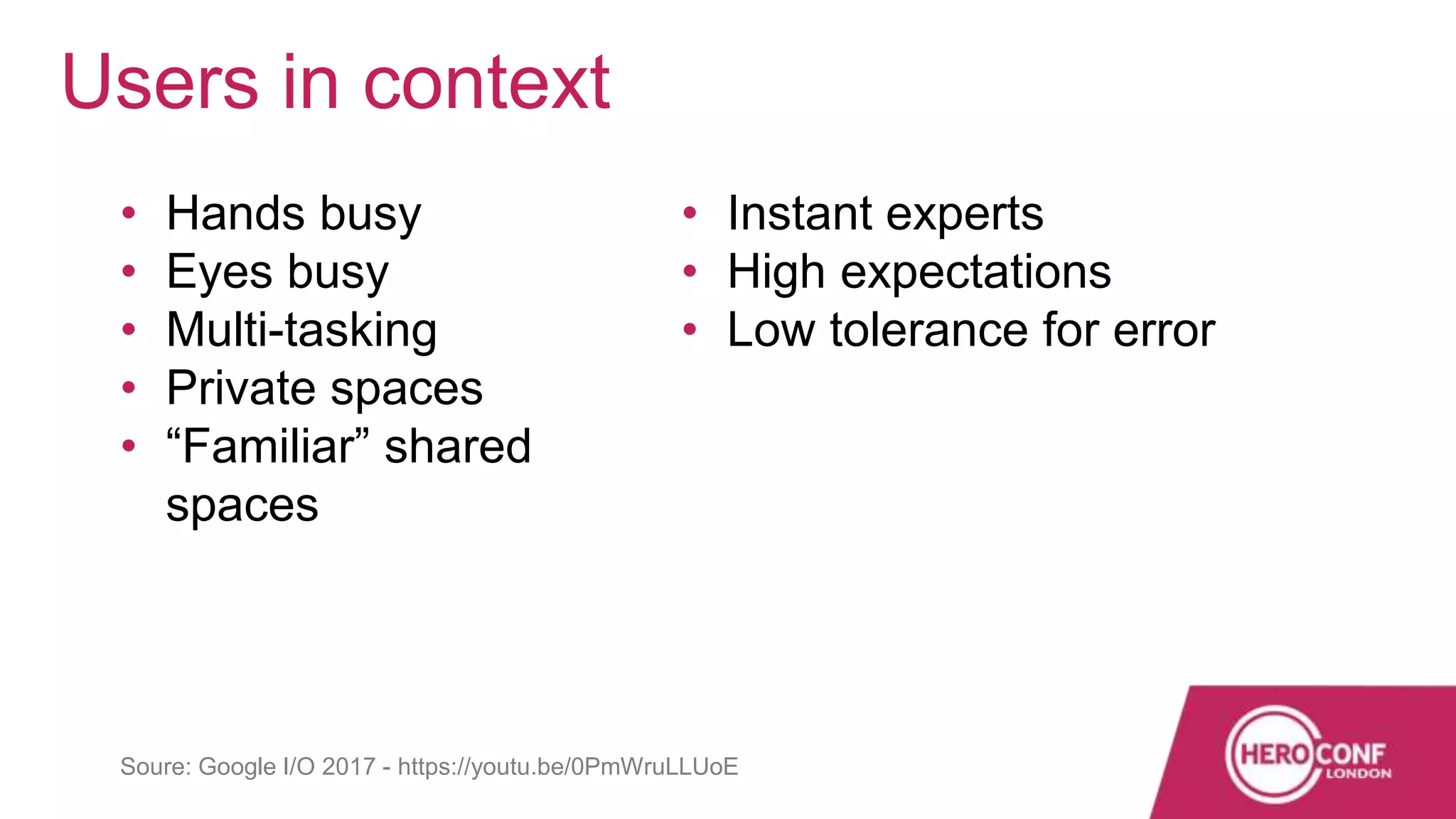 • Hands busy
• Eyes busy
• Multi-tasking
• Private spaces
• “Familiar” shared
spaces
• Instant experts
• High expectations
• Low tolerance for error
Users in context
Soure: Google I/O 2017 - https://youtu.be/0PmWruLLUoE
 