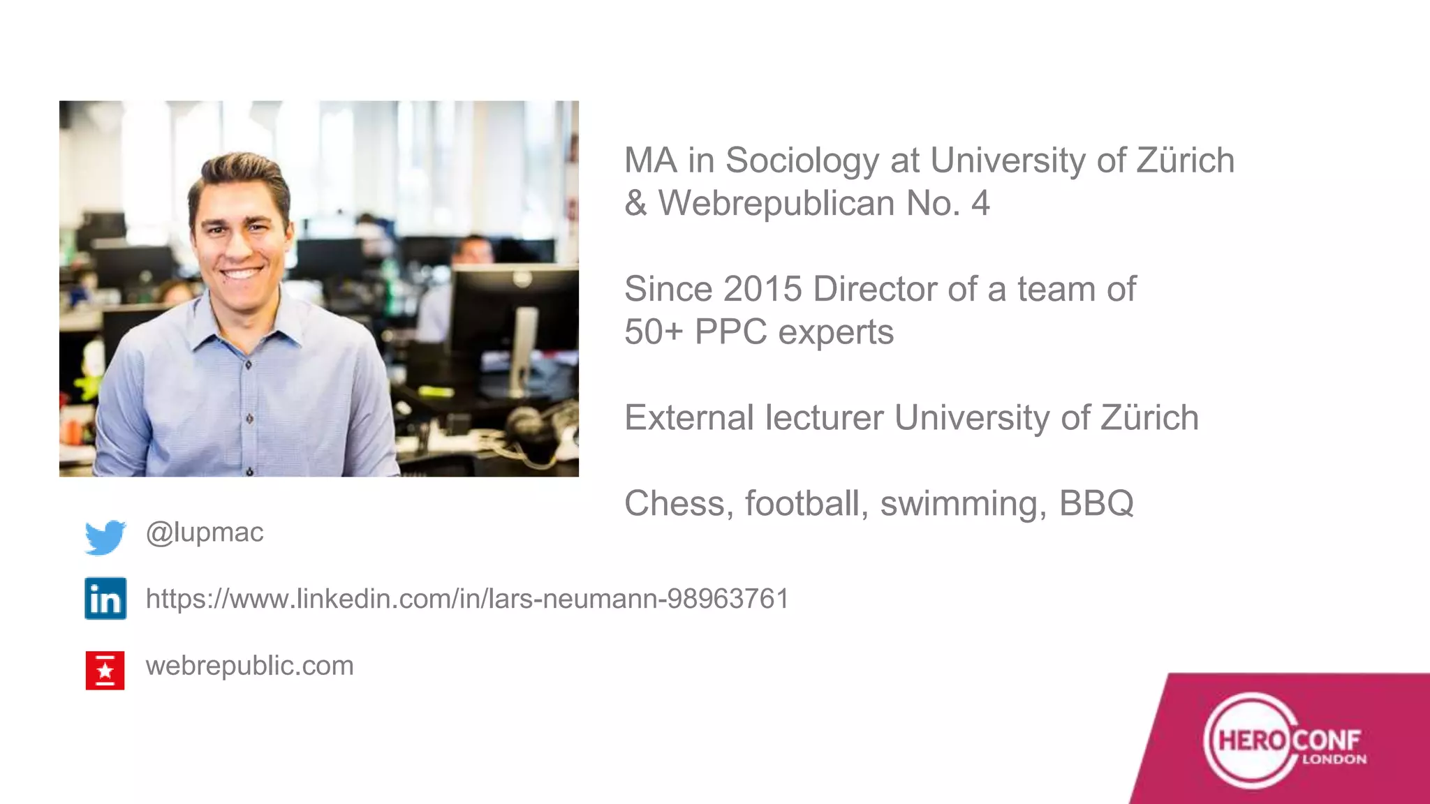 MA in Sociology at University of Zürich
& Webrepublican No. 4
Since 2015 Director of a team of
50+ PPC experts
External lecturer University of Zürich
Chess, football, swimming, BBQ
@lupmac
https://www.linkedin.com/in/lars-neumann-98963761
webrepublic.com
 