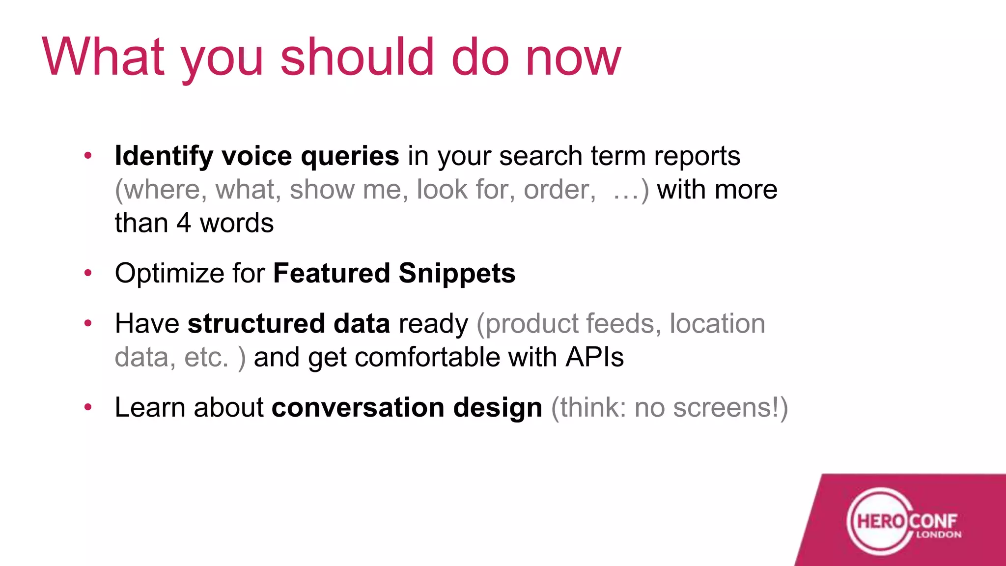 • Identify voice queries in your search term reports
(where, what, show me, look for, order, …) with more
than 4 words
• Optimize for Featured Snippets
• Have structured data ready (product feeds, location
data, etc. ) and get comfortable with APIs
• Learn about conversation design (think: no screens!)
What you should do now
 