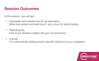Session Outcomes
In this session, you will get...
● Actionable best practice tips for ad extensions
What has worked and what hasn't, why a love for detail matters
● Reporting tips
How to get detailed insights into your ad extensions
● A script
For automatically adding product-specific sitelinks to your campaigns
 