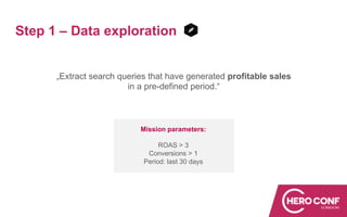 Step 1 – Data exploration
„Extract search queries that have generated profitable sales
in a pre-defined period.“
Mission parameters:
ROAS > 3
Conversions > 1
Period: last 30 days
 