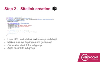 Step 2 – Sitelink creation
● Uses URL and sitelink text from spreadsheet
● Makes sure no duplicates are generated
● Generates sitelink for ad group
● Adds sitelink to ad group
 