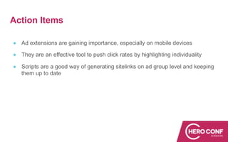 Action Items
● Ad extensions are gaining importance, especially on mobile devices
● They are an effective tool to push click rates by highlighting individuality
● Scripts are a good way of generating sitelinks on ad group level and keeping
them up to date
 