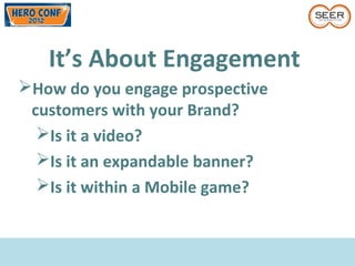 It’s About Engagement
How do you engage prospective
customers with your Brand?
Is it a video?
Is it an expandable banner?
Is it within a Mobile game?
 