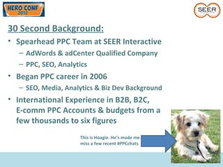 30 Second Background:
• Spearhead PPC Team at SEER Interactive
– AdWords & adCenter Qualified Company
– PPC, SEO, Analytics
• Began PPC career in 2006
– SEO, Media, Analytics & Biz Dev Background
• International Experience in B2B, B2C,
E-comm PPC Accounts & budgets from a
few thousands to six figures
This is Hoagie. He’s made me
miss a few recent #PPCchats
 
