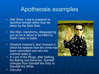 Apotheosis examples Star Wars- Luke is prepared to sacrifice himself rather than be taken by the Dark Side.   Obi-Wan- transforms, disappearing just as he is about to be killed by Darth Vader in battle   Sherlock Holmes's 'aha' moment in which he realizes how the crime has been committed and who the criminal really is. In Lord of the Rings, after battling the Balrog and Saruman, Gandalf changes from Gandalf the Grey to Gandalf the White. Hercules 