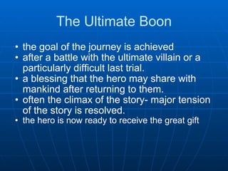 The Ultimate Boon the goal of the journey is achieved  after a battle with the ultimate villain or a particularly difficult last trial.  a blessing that the hero may share with mankind after returning to them. often the climax of the story- major tension of the story is resolved. the hero is now ready to receive the great gift 