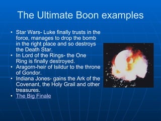 The Ultimate Boon examples Star Wars- Luke finally trusts in the force, manages to drop the bomb in the right place and so destroys the Death Star. In Lord of the Rings- the One Ring is finally destroyed.  Aragorn-heir of Isildur to the throne of Gondor. Indiana Jones- gains the Ark of the Covenant, the Holy Grail and other treasures. The Big Finale 