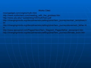 Works Cited:  moongadget.com/origins/myth.html  http://www.mythichero.com/meeting_with_the_goddess.htm http://www.uky.edu/~aubel2/eng104/myth/hero.pdf http://changingminds.org/disciplines/storytelling/plots/hero_journey/woman_temptress.htm http://changingminds.org/disciplines/storytelling/plots/hero_journey/atonement_father.htm http://www.apocprod.com/Pages/Hero/Hero_Diagram_Pages/father_atonement.htm http://changingminds.org/disciplines/storytelling/plots/hero_journey/ultimate_boon.htm   