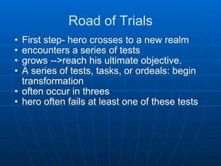 Road of Trials First step- hero crosses to a new realm encounters a series of tests grows -->reach his ultimate objective. A series of tests, tasks, or ordeals: begin transformation often occur in threes  hero often fails at least one of these tests 