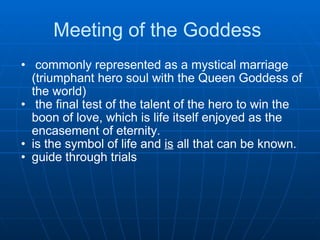 Meeting of the Goddess    commonly represented as a mystical marriage (triumphant hero soul with the Queen Goddess of the world)    the final test of the talent of the hero to win the boon of love, which is life itself enjoyed as the encasement of eternity.  is the symbol of life and  is  all that can be known.  guide through trials 
