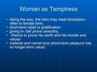Woman as Temptress Along the way, the hero may meet temptation, often in female form.  short-term relief or gratification  giving in- fail/ prove unworthy.    chance to prove his worth and his morals and values  material and carnal love (short-term pleasure has no longer-term value)      