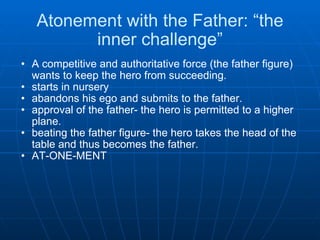 Atonement with the Father: “the inner challenge” A competitive and authoritative force (the father figure) wants to keep the hero from succeeding. starts in nursery  abandons his ego and submits to the father.  approval of the father- the hero is permitted to a higher plane. beating the father figure- the hero takes the head of the table and thus becomes the father. AT-ONE-MENT    