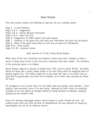 1

                                         Host Packet

Your host packet contains the following to help you set up a fabulous game.

Page 1 - A brief Overview
Pages 2 & 3 - Suggestions
Pages 3 & 4 – Roman Banquet information
Pages 5 & 6 - Host Time Line
Page 6 – Suggestions for Bible classes and youth groups
Page 7 - Invitation to the game (You will insert your information and print one per guest)
Page 8 - Rules of the game (read aloud or print one per guest for distribution)
Page 9–14 – Clues packet
Pages 16 -26 – character sheets

                        Brief overview of To Kill a King: Herod Antipas

While many of the main characters are historical, names have been changed to make it
easier to keep track of who is who and some characters have been added. The backstory
of this particular game is as follows:

Herod Antipas reigned as tetrarch of Galilee from 4 B.C. until his death 39 A.D. His father,
Herod the Great was a tyrant, killing several of his own family when he suspected them of
plotting against him. His mother taught him to fly under the radar so he didn’t wind up
dead like his grandmother and three of his brothers, all of whom were executed by Herod
the Great.


He managed to rise to power when his own father died and quickly made enemies – some
political, some personal, many in his own family. Although he didn’t resort to murdering
members of his own family, he thought nothing of doing whatever he pleased, including
stealing his own brother’s wife.


Known for throwing extravagant parties, Herod wanted to outdo himself this time. He
ordered exotic food and hired all kinds of entertainment; He even planned on having his
step-daughter do one of her infamous dances.

                                              1
 