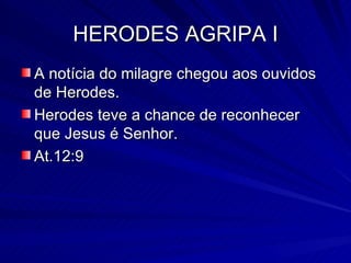 HERODES AGRIPA I A notícia do milagre chegou aos ouvidos de Herodes. Herodes teve a chance de reconhecer que Jesus é Senhor. At.12:9 