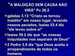 " A MALDIÇÃO SEM CAUSA NÃO VIRÁ" Pv 26.2   gálatas 3.13 "Cristo se tornou maldito" em nosso lugar, levando nossos pecados, Isaias 53.4 diz "ele levou sobre si" Isaias 59.2 diz que "as nossas iniquidades nos separam de Deus" 2 Pedro 3.9 diz "que Deus aceita o arrependimento de todos os homens  