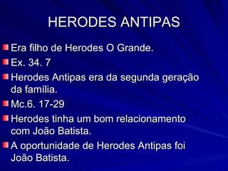 HERODES ANTIPAS Era filho de Herodes O Grande. Ex. 34. 7 Herodes Antipas era da segunda geração da família. Mc.6. 17-29 Herodes tinha um bom relacionamento com João Batista. A oportunidade de Herodes Antipas foi João Batista. 