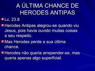 A ÚLTIMA CHANCE DE HERODES ANTIPAS Lc. 23.8 Herodes Antipas alegrou-se quando viu Jesus, pois havia ouvido muitas coisas a seu respeito. Mas Herodes perde a sua última chance. Herodes não queria arrepender-se, mas queria apenas algo superficial. 