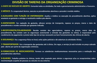 DIVISÃO DE TAREFAS DA ORGANIZAÇÃO CRIMINOSA
1-CHEFE DO NÚCLEO DE ABORTO: Comanda todas as atividades, faz todo o gerenciamento administrativo e financeiro.
2-MÉDICO: É o responsável técnico, executa os procedimentos abortivos e procede à revisão médica.
3-AUXILIARES COM FUNÇÃO DE ENFERMAGEM: Auxilia o médico na execução do procedimento abortivo, aplica
anestesia na gestante e entrega o receituário médico pós-aborto.
4-AGENCIADOR: Faz captação da gestante, oferece serviço de transporte, repassa os preços, marca a data do
procedimento e recebe comissão por gestante indicada.
5-RECEPCIONISTA/COLABORADOR: Recebe contato dos agenciadores, repassa os preços, marca data do
procedimento, faz contato com os seguranças autorizando a entrada das gestantes na clínica, é responsável pelo
recebimento do pagamento e presta todo tipo de serviço necessário ao bom funcionamento das clínicas de aborto.
6-SEGURANÇA: Faz a segurança física no local, evita ações policiais e dá cobertura às atividades ilícitas.
7-TRANSPORTADOR: Faz o transporte das gestantes até à clínica. Em regra, o serviço já está incluído no preço cobrado
pelo aborto por parte da organização criminosa.
8-FORNECEDOR DE MEDICAMENTOS: Fornece as substâncias medicamentosas necessárias para a realização dos
procedimentos abortivos.
9-OLHEIRO: Trabalha próximo às clínicas, tendo sido cooptado para alertar a segurança e/ou as recepcionistas sobre
movimentação suspeita de pessoas ou veículos no seu entorno.
 