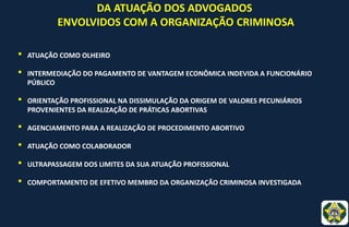 DA ATUAÇÃO DOS ADVOGADOS
ENVOLVIDOS COM A ORGANIZAÇÃO CRIMINOSA
• ATUAÇÃO COMO OLHEIRO
• INTERMEDIAÇÃO DO PAGAMENTO DE VANTAGEM ECONÔMICA INDEVIDA A FUNCIONÁRIO
PÚBLICO
• ORIENTAÇÃO PROFISSIONAL NA DISSIMULAÇÃO DA ORIGEM DE VALORES PECUNIÁRIOS
PROVENIENTES DA REALIZAÇÃO DE PRÁTICAS ABORTIVAS
• AGENCIAMENTO PARA A REALIZAÇÃO DE PROCEDIMENTO ABORTIVO
• ATUAÇÃO COMO COLABORADOR
• ULTRAPASSAGEM DOS LIMITES DA SUA ATUAÇÃO PROFISSIONAL
• COMPORTAMENTO DE EFETIVO MEMBRO DA ORGANIZAÇÃO CRIMINOSA INVESTIGADA
 