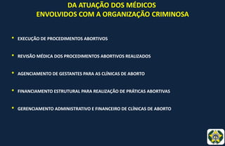 DA ATUAÇÃO DOS MÉDICOS
ENVOLVIDOS COM A ORGANIZAÇÃO CRIMINOSA
• EXECUÇÃO DE PROCEDIMENTOS ABORTIVOS
• REVISÃO MÉDICA DOS PROCEDIMENTOS ABORTIVOS REALIZADOS
• AGENCIAMENTO DE GESTANTES PARA AS CLÍNICAS DE ABORTO
• FINANCIAMENTO ESTRUTURAL PARA REALIZAÇÃO DE PRÁTICAS ABORTIVAS
• GERENCIAMENTO ADMINISTRATIVO E FINANCEIRO DE CLÍNICAS DE ABORTO
 