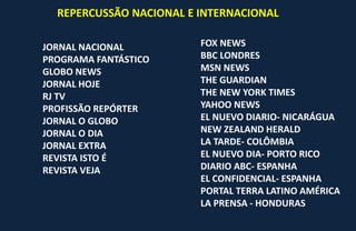 REPERCUSSÃO NACIONAL E INTERNACIONAL
JORNAL NACIONAL
PROGRAMA FANTÁSTICO
GLOBO NEWS
JORNAL HOJE
RJ TV
PROFISSÃO REPÓRTER
JORNAL O GLOBO
JORNAL O DIA
JORNAL EXTRA
REVISTA ISTO É
REVISTA VEJA
FOX NEWS
BBC LONDRES
MSN NEWS
THE GUARDIAN
THE NEW YORK TIMES
YAHOO NEWS
EL NUEVO DIARIO- NICARÁGUA
NEW ZEALAND HERALD
LA TARDE- COLÔMBIA
EL NUEVO DIA- PORTO RICO
DIARIO ABC- ESPANHA
EL CONFIDENCIAL- ESPANHA
PORTAL TERRA LATINO AMÉRICA
LA PRENSA - HONDURAS
 