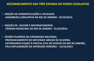 RECONHECIMENTO DAS TRÊS ESFERAS DO PODER LEGISLATIVO
• MOÇÃO DE CONGRATULAÇÕES E APLAUSOS-
ASSEMBLÉIA LEGISLATIVA DO RIO DE JANEIRO - 22/10/2014.
• MOÇÃO DE LOUVOR E RECONHECIMENTO-
CÂMARA MUNICIPAL DO RIO DE JANEIRO - 31/10/2014.
• SESSÃO PLENÁRIA DO CONGRESSO NACIONAL-
PRONUNCIAMENTO DO DEPUTADO AROLDE DE OLIVEIRA,
EXTERNANDO ELOGIO À POLÍCIA CIVIL DO ESTADO DO RIO DE JANEIRO,
PELA DEFLAGRAÇÃO DA OPERAÇÃO HERODES – 15/10/2014.
 