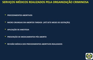 SERVIÇOS MÉDICOS REALIZADOS PELA ORGANIZAÇÃO CRIMINOSA
• PROCEDIMENTOS ABORTIVOS
• MICRO CIRURGIAS EM ABORTOS TARDIOS (ATÉ SETE MESES DE GESTAÇÃO)
• APLICAÇÃO DE ANESTESIA
• PRESCRIÇÃO DE MEDICAMENTOS PÓS ABORTO
• REVISÃO MÉDICA DOS PROCEDIMENTOS ABORTIVOS REALIZADOS
 