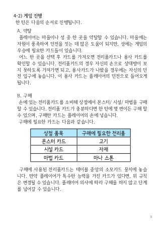 9
4-2) 게임 진행
한 턴은 다음의 순서로 진행됩니다.
A. 약탈
플레이어는 마을이나 성 중 한 곳을 약탈할 수 있습니다. 마을에는
자원이 풍족하여 던전을 짓는 데 많은 도움이 되지만, 성에는 게임의
우승에 필요한 카드들이 있습니다.
어느 한 곳을 선택 후 카드를 가져오면 전리품카드나 용사 카드를
확인할 수 있습니다. 전리품카드의 경우 자신의 손으로 상대방이 보
지 못하도록 가져가면 되고, 용사카드가 나왔을 경우에는 자신의 던
전 입구에 놓습니다. 이 용사 카드는 플레이어의 던전으로 들어오게
됩니다.
B. 구매
손에 있는 전리품카드를 소비해 상점에서 몬스터/ 시설/ 마법을 구매
할 수 있습니다. 전리품 카드가 충분하다면 한 턴에 몇 번이든 구매 할
수 있으며, 구매한 카드는 플레이어의 손에 넣습니다.
구매에 필요한 카드는 다음과 같습니다.
구매에 사용된 전리품카드는 테이블 중앙의 소모카드 뭉치에 놓습
니다. 만약 플레이어가 특수한 능력을 가진 카드가 있다면, 위 규칙
은 변경될 수 있습니다. 플레이어 의사에 따라 구매을 하지 않고 단계
를 넘어갈 수 있습니다.
상점 품목 구매에 필요한 전리품
몬스터 카드 고기
시설 카드 자재
마법 카드 마나 스톤
 