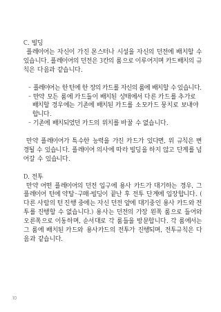 10
C. 빌딩
플레이어는 자신이 가진 몬스터나 시설을 자신의 던전에 배치할 수
있습니다. 플레이어의 던전은 3칸의 룸으로 이루어지며 카드배치의 규
칙은 다음과 같습니다.
- 플레이어는 한 턴에 한 장의 카드를 자신의 룸에 배치할 수 있습니다.
- 만약 모든 룸에 카드들이 배치된 상태에서 다른 카드를 추가로
배치할 경우에는 기존에 배치된 카드를 소모카드 뭉치로 보내야
합니다.
- 기존에 배치되었던 카드의 위치를 바꿀 수 없습니다.
만약 플레이어가 특수한 능력을 가진 카드가 있다면, 위 규칙은 변
경될 수 있습니다. 플레이어 의사에 따라 빌딩을 하지 않고 단계를 넘
어갈 수 있습니다.
D. 전투
만약 어떤 플레이어의 던전 입구에 용사 카드가 대기하는 경우, 그
플레이어 턴에 약탈-구매-빌딩이 끝난 후 전투 단계에 입장합니다. (
다른 사람의 턴 진행 중에는 자신 던전 앞에 대기중인 용사 카드와 전
투를 진행할 수 없습니다.) 용사는 던전의 가장 왼쪽 룸으로 들어와
오른쪽으로 이동하며, 순서대로 각 룸들을 방문합니다. 각 룸에서는
그 룸에 배치된 카드와 용사카드의 전투가 진행되며, 전투규칙은 다
음과 같습니다.
 