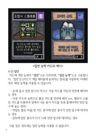 14
5-2) 입던
카드에 적힌 능력이 “입던”으로 시작하면, “입던 능력”으로 구분합니
다. ‘입던’은 [카드가 게임 테이블에 놓여지는 경우]를 지칭하며, 아래의
경우 해당 능력을 사용할 수 있습니다.
- 손에 들고 있던 몬스터 카드나 시설 카드를 자신의 던전에 배치하
는 경우
- 다른 카드의 능력으로 뽑은 카드를 던전에 배치 (ex. 벨보이 고블
린 카드를 사용하여 성에서 나온 용사 카드를 목표 플레이어의 던전 입
구에 놓는 경우)
- 약탈로 뽑은 마을/성 카드 뭉치에 있던 용사가 던전 입구에 대기하
는 경우
- 감옥에 있던 용사가 다시 나와 던전 입구에 대기하는 경우
다음 같은 경우에는 입던 능력을 사용할 수 없습니다.
<일반 능력 카드의 예시>
 