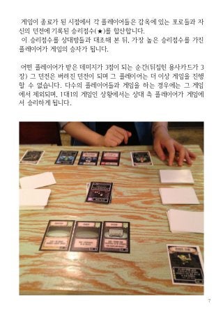 7
게임이 종료가 된 시점에서 각 플레이어들은 감옥에 있는 포로들과 자
신의 던전에 기록된 승리점수(★)를 합산합니다.
이 승리점수를 상대방들과 대조해 본 뒤, 가장 높은 승리점수를 가진
플레이어가 게임의 승자가 됩니다.
어떤 플레이어가 받은 데미지가 3점이 되는 순간(뒤집힌 용사카드가 3
장) 그 던전은 버려진 던전이 되며 그 플레이어는 더 이상 게임을 진행
할 수 없습니다. 다수의 플레이어들과 게임을 하는 경우에는 그 게임
에서 제외되며, 1대1의 게임인 상황에서는 상대 측 플레이어가 게임에
서 승리하게 됩니다.
 