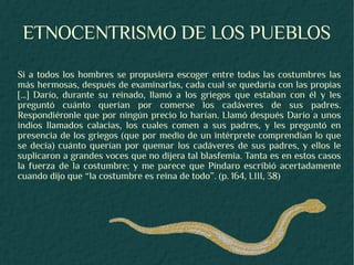 ETNOCENTRISMO DE LOS PUEBLOS
Si a todos los hombres se propusiera escoger entre todas las costumbres las
más hermosas, después de examinarlas, cada cual se quedaría con las propias
[...] Darío, durante su reinado, llamó a los griegos que estaban con él y les
preguntó cuánto querían por comerse los cadáveres de sus padres.
Respondiéronle que por ningún precio lo harían. Llamó después Darío a unos
indios llamados calacias, los cuales comen a sus padres, y les preguntó en
presencia de los griegos (que por medio de un intérprete comprendían lo que
se decía) cuánto querían por quemar los cadáveres de sus padres, y ellos le
suplicaron a grandes voces que no dijera tal blasfemia. Tanta es en estos casos
la fuerza de la costumbre; y me parece que Píndaro escribió acertadamente
cuando dijo que “la costumbre es reina de todo”. (p. 164, LIII, 38)
 