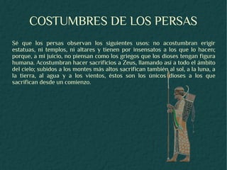 COSTUMBRES DE LOS PERSAS
Sé que los persas observan los siguientes usos: no acostumbran erigir
estatuas, ni templos, ni altares y tienen por insensatos a los que lo hacen;
porque, a mi juicio, no piensan como los griegos que los dioses tengan figura
humana. Acostumbran hacer sacrificios a Zeus, llamando así a todo el ámbito
del cielo; subidos a los montes más altos sacrifican también al sol, a la luna, a
la tierra, al agua y a los vientos, éstos son los únicos dioses a los que
sacrifican desde un comienzo.
 