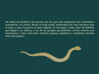 De todos los hombres los persas son los que más adoptaron las costumbres
extranjeras. En efecto, llevan el traje medo, teniéndolo por más hermoso que
el suyo, y para la guerra el peto egipcio; se entregan a toda clase de deleites
que llegan a su noticia; y así de los griegos aprendieron a tener amores con
muchachos. Cada cual toma muchas esposas legítimas y mantiene muchas
más concubinas...
 