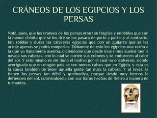 CRÁNEOS DE LOS EGIPCIOS Y LOS
            PERSAS
Noté, pues, que los cráneos de los persas eran tan frágiles y endebles que con
la menor chinita que se los tire se los pasará de parte a parte; y al contrario,
tan sólidas y duras las calaveras egipcias que con un guijarro que se les
arroje apenas se podrá romperlas. Dábanme de esto los egipcios una razón a
la que yo llanamente asentía, diciéndome que desde muy niños suelen raer a
navaja sus cabezas, con lo cual se curten sus cráneos y se endurecen al calor
del sol. Y esto mismo es sin duda el motivo por el cual no encalvecen, siendo
averiguado que en ningún país se ven menos calvos que en Egipto, y esta es
la causa también de tener aquella gente tan dura la cabeza. Y al revés, la
tienen los persas tan débil y quebradiza, porque desde muy tiernos la
defienden del sol, cubriéndosela con sus tiaras hechas de fieltro a manera de
turbantes.
 