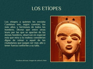 LOS ETÍOPES

Los etíopes a quienes les enviaba
Cambises son, según cuentan, los
más altos y hermosos de todos los
hombres. Dícese que entre otras
leyes por las que se apartan de los
demás hombres, observan en especial
esta que mira a la realeza: consideran
digno de reinar a aquel de los
ciudadanos que juzgan ser más alto y
tener fuerza conforme a su talla.




          Escultura africana. Imagen de catface3, flickr
 