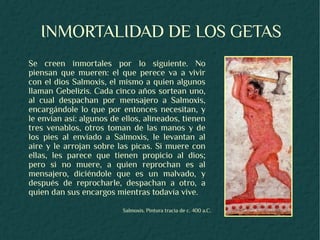 INMORTALIDAD DE LOS GETAS
Se creen inmortales por lo siguiente. No
piensan que mueren: el que perece va a vivir
con el dios Salmoxis, el mismo a quien algunos
llaman Gebelizis. Cada cinco años sortean uno,
al cual despachan por mensajero a Salmoxis,
encargándole lo que por entonces necesitan, y
le envían así: algunos de ellos, alineados, tienen
tres venablos, otros toman de las manos y de
los pies al enviado a Salmoxis, le levantan al
aire y le arrojan sobre las picas. Si muere con
ellas, les parece que tienen propicio al dios;
pero si no muere, a quien reprochan es al
mensajero, diciéndole que es un malvado, y
después de reprocharle, despachan a otro, a
quien dan sus encargos mientras todavía vive.
                          Salmoxis. Pintura tracia de c. 400 a.C.
 