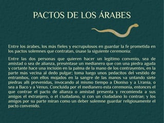 PACTOS DE LOS ÁRABES


Entre los árabes, los más fieles y escrupulosos en guardar la fe prometida en
los pactos solemnes que contratan, úsase la siguiente ceremonia:
Entre las dos personas que quieren hacer un legítimo convenio, sea de
amistad o sea de alianza, preséntase un medianero que con una piedra aguda
y cortante hace una incisión en la palma de la mano de los contrayentes, en la
parte más vecina al dedo pulgar; toma luego unos pedacitos del vestido de
entrambos, con ellos mojados en la sangre de las manos va untando siete
piedras allí prevenidas, invocando al mismo tiempo a Dioniso y a Urania, o
sea a Baco y a Venus. Concluida por el medianero esta ceremonia, entonces el
que contrae el pacto de alianza o amistad presenta y recomienda a sus
amigos el extranjero, o el ciudadano, si con un ciudadano lo contrae; y los
amigos por su parte miran como un deber solemne guardar religiosamente el
pacto convenido.
 