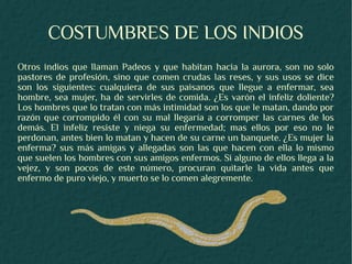 COSTUMBRES DE LOS INDIOS
Otros indios que llaman Padeos y que habitan hacia la aurora, son no solo
pastores de profesión, sino que comen crudas las reses, y sus usos se dice
son los siguientes: cualquiera de sus paisanos que llegue a enfermar, sea
hombre, sea mujer, ha de servirles de comida. ¿Es varón el infeliz doliente?
Los hombres que lo tratan con más intimidad son los que le matan, dando por
razón que corrompido él con su mal llegaría a corromper las carnes de los
demás. El infeliz resiste y niega su enfermedad; mas ellos por eso no le
perdonan, antes bien lo matan y hacen de su carne un banquete. ¿Es mujer la
enferma? sus más amigas y allegadas son las que hacen con ella lo mismo
que suelen los hombres con sus amigos enfermos. Si alguno de ellos llega a la
vejez, y son pocos de este número, procuran quitarle la vida antes que
enfermo de puro viejo, y muerto se lo comen alegremente.
 