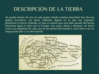 DESCRIPCIÓN DE LA TIERRA
No puedo menos de reír en este punto viendo cuántos describen hoy día sus
globos terrestres, sin hacer reflexión alguna en lo que nos exponen:
píntannos la tierra redonda, ni más ni menos que una bola sacada del torno;
hácennos igual el Asia con la Europa. Voy, pues, ahora a declarar, en breve
cuál es la magnitud de cada una de las partes del mundo y cuál viene a ser su
mapa particular o su descripción.
 